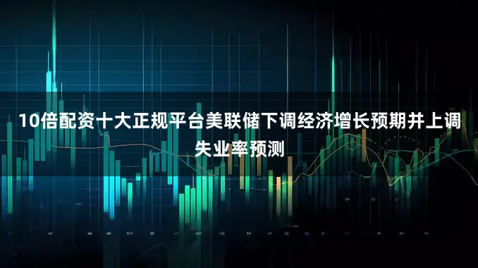10倍配资十大正规平台美联储下调经济增长预期并上调失业率预测