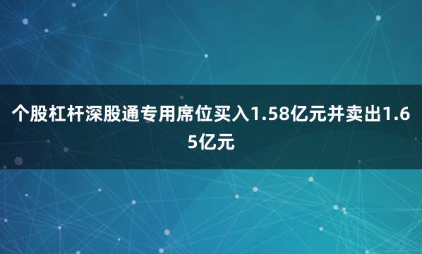 个股杠杆深股通专用席位买入1.58亿元并卖出1.65亿元