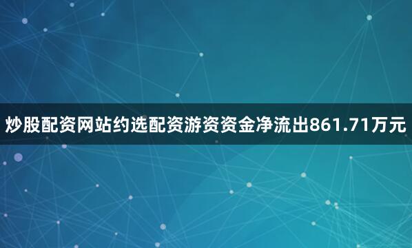 炒股配资网站约选配资游资资金净流出861.71万元