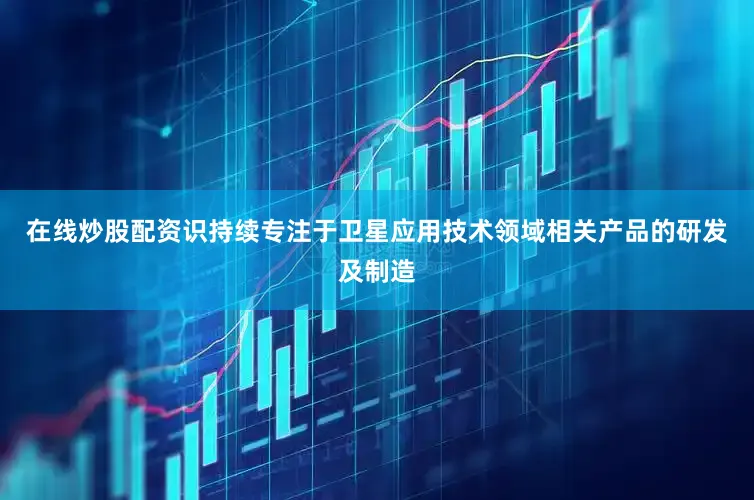 在线炒股配资识持续专注于卫星应用技术领域相关产品的研发及制造