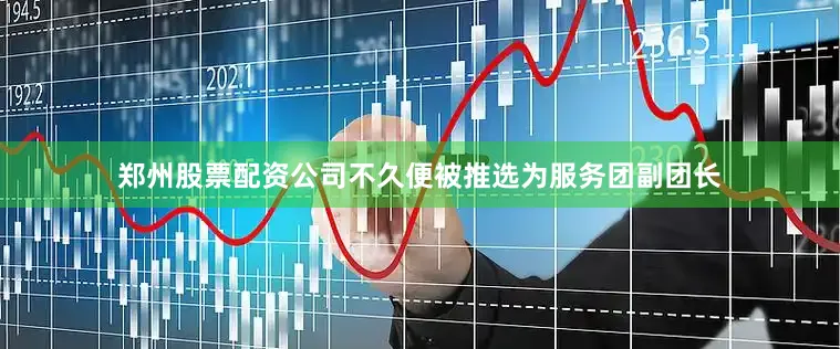 郑州股票配资公司不久便被推选为服务团副团长