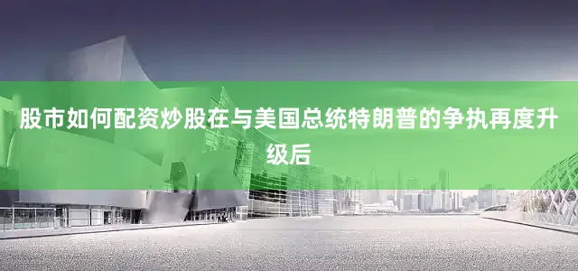 股市如何配资炒股在与美国总统特朗普的争执再度升级后